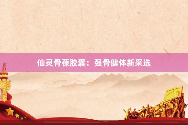 仙灵骨葆胶囊：强骨健体新采选
